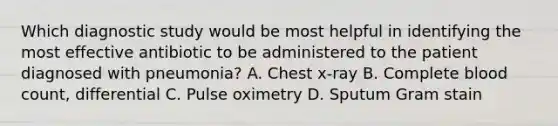 Which diagnostic study would be most helpful in identifying the most effective antibiotic to be administered to the patient diagnosed with pneumonia? A. Chest x-ray B. Complete blood count, differential C. Pulse oximetry D. Sputum Gram stain