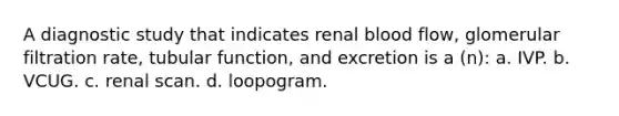 A diagnostic study that indicates renal blood flow, glomerular filtration rate, tubular function, and excretion is a (n): a. IVP. b. VCUG. c. renal scan. d. loopogram.