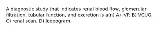 A diagnostic study that indicates renal blood flow, glomerular filtration, tubular function, and excretion is a(n) A) IVP. B) VCUG. C) renal scan. D) loopogram.