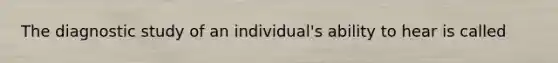 The diagnostic study of an individual's ability to hear is called