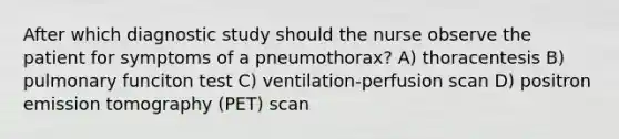 After which diagnostic study should the nurse observe the patient for symptoms of a pneumothorax? A) thoracentesis B) pulmonary funciton test C) ventilation-perfusion scan D) positron emission tomography (PET) scan