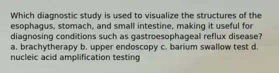 Which diagnostic study is used to visualize the structures of the esophagus, stomach, and small intestine, making it useful for diagnosing conditions such as gastroesophageal reflux disease? a. brachytherapy b. upper endoscopy c. barium swallow test d. nucleic acid amplification testing