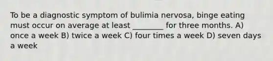 To be a diagnostic symptom of bulimia nervosa, binge eating must occur on average at least ________ for three months. A) once a week B) twice a week C) four times a week D) seven days a week