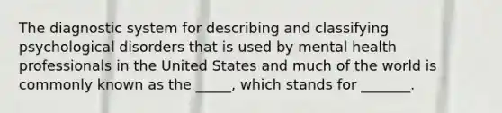 The diagnostic system for describing and classifying psychological disorders that is used by mental health professionals in the United States and much of the world is commonly known as the _____, which stands for _______.