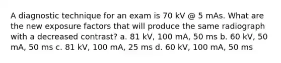 A diagnostic technique for an exam is 70 kV @ 5 mAs. What are the new exposure factors that will produce the same radiograph with a decreased contrast? a. 81 kV, 100 mA, 50 ms b. 60 kV, 50 mA, 50 ms c. 81 kV, 100 mA, 25 ms d. 60 kV, 100 mA, 50 ms