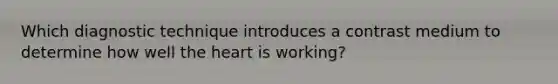 Which diagnostic technique introduces a contrast medium to determine how well the heart is working?
