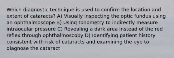 Which diagnostic technique is used to confirm the location and extent of cataracts? A) Visually inspecting the optic fundus using an ophthalmoscope B) Using tonometry to indirectly measure intraocular pressure C) Revealing a dark area instead of the red reflex through ophthalmoscopy D) Identifying patient history consistent with risk of cataracts and examining the eye to diagnose the cataract