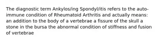 The diagnostic term Ankylos/ing Spondyl/itis refers to the auto-immune condition of Rheumatoid Arthritis and actually means: an addition to the body of a vertebrae a fissure of the skull a stone in the bursa the abnormal condition of stiffness and fusion of vertebrae