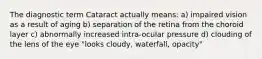 The diagnostic term Cataract actually means: a) impaired vision as a result of aging b) separation of the retina from the choroid layer c) abnormally increased intra-ocular pressure d) clouding of the lens of the eye "looks cloudy, waterfall, opacity"