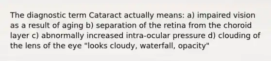 The diagnostic term Cataract actually means: a) impaired vision as a result of aging b) separation of the retina from the choroid layer c) abnormally increased intra-ocular pressure d) clouding of the lens of the eye "looks cloudy, waterfall, opacity"