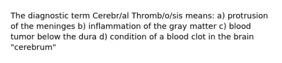 The diagnostic term Cerebr/al Thromb/o/sis means: a) protrusion of the meninges b) inflammation of the gray matter c) blood tumor below the dura d) condition of a blood clot in the brain "cerebrum"