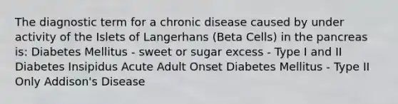 The diagnostic term for a chronic disease caused by under activity of the Islets of Langerhans (Beta Cells) in the pancreas is: Diabetes Mellitus - sweet or sugar excess - Type I and II Diabetes Insipidus Acute Adult Onset Diabetes Mellitus - Type II Only Addison's Disease