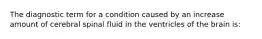 The diagnostic term for a condition caused by an increase amount of cerebral spinal fluid in the ventricles of the brain is: