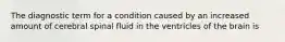 The diagnostic term for a condition caused by an increased amount of cerebral spinal fluid in the ventricles of the brain is