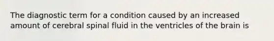 The diagnostic term for a condition caused by an increased amount of cerebral spinal fluid in the ventricles of the brain is