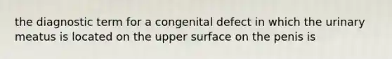 the diagnostic term for a congenital defect in which the urinary meatus is located on the upper surface on the penis is