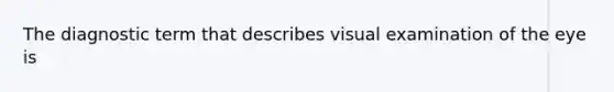 The diagnostic term that describes visual examination of the eye is