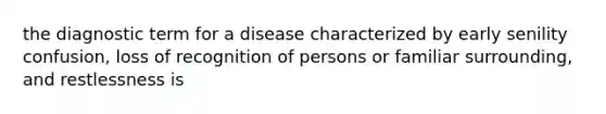 the diagnostic term for a disease characterized by early senility confusion, loss of recognition of persons or familiar surrounding, and restlessness is