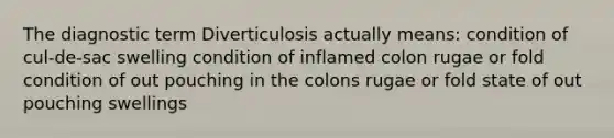 The diagnostic term Diverticulosis actually means: condition of cul-de-sac swelling condition of inflamed colon rugae or fold condition of out pouching in the colons rugae or fold state of out pouching swellings