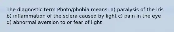 The diagnostic term Photo/phobia means: a) paralysis of the iris b) inflammation of the sclera caused by light c) pain in the eye d) abnormal aversion to or fear of light