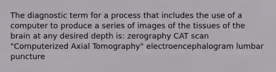 The diagnostic term for a process that includes the use of a computer to produce a series of images of the tissues of the brain at any desired depth is: zerography CAT scan "Computerized Axial Tomography" electroencephalogram lumbar puncture