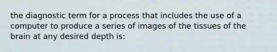 the diagnostic term for a process that includes the use of a computer to produce a series of images of the tissues of the brain at any desired depth is: