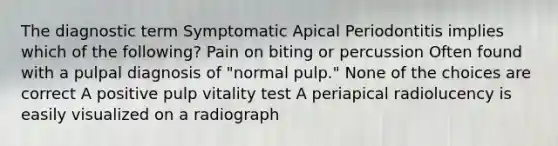 The diagnostic term Symptomatic Apical Periodontitis implies which of the following? Pain on biting or percussion Often found with a pulpal diagnosis of "normal pulp." None of the choices are correct A positive pulp vitality test A periapical radiolucency is easily visualized on a radiograph