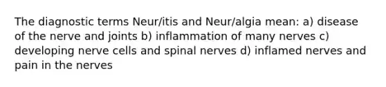 The diagnostic terms Neur/itis and Neur/algia mean: a) disease of the nerve and joints b) inflammation of many nerves c) developing nerve cells and spinal nerves d) inflamed nerves and pain in the nerves