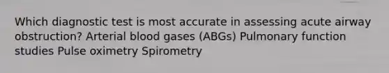 Which diagnostic test is most accurate in assessing acute airway obstruction? Arterial blood gases (ABGs) Pulmonary function studies Pulse oximetry Spirometry