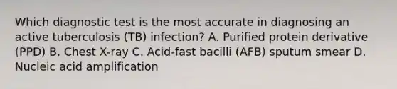 Which diagnostic test is the most accurate in diagnosing an active tuberculosis (TB) infection? A. Purified protein derivative (PPD) B. Chest X-ray C. Acid-fast bacilli (AFB) sputum smear D. Nucleic acid amplification