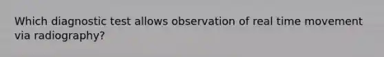 Which diagnostic test allows observation of real time movement via radiography?