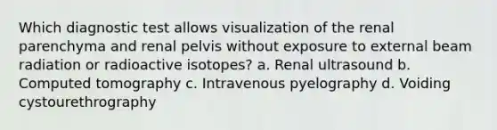 Which diagnostic test allows visualization of the renal parenchyma and renal pelvis without exposure to external beam radiation or radioactive isotopes? a. Renal ultrasound b. Computed tomography c. Intravenous pyelography d. Voiding cystourethrography