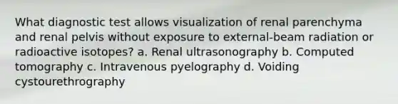 What diagnostic test allows visualization of renal parenchyma and renal pelvis without exposure to external-beam radiation or radioactive isotopes? a. Renal ultrasonography b. Computed tomography c. Intravenous pyelography d. Voiding cystourethrography