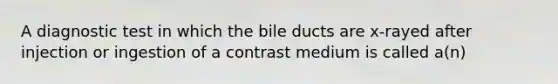 A diagnostic test in which the bile ducts are x-rayed after injection or ingestion of a contrast medium is called a(n)