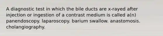 A diagnostic test in which the bile ducts are x-rayed after injection or ingestion of a contrast medium is called a(n) panendoscopy. laparoscopy. barium swallow. anastomosis. cholangiography.