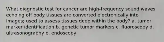 What diagnostic test for cancer are high-frequency sound waves echoing off body tissues are converted electronically into images; used to assess tissues deep within the body? a. tumor marker identification b. genetic tumor markers c. fluoroscopy d. ultrasonography e. endoscopy