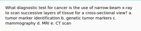 What diagnostic test for cancer is the use of narrow-beam x-ray to scan successive layers of tissue for a cross-sectional view? a. tumor marker identification b. genetic tumor markers c. mammography d. MRI e. CT scan