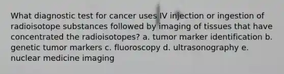 What diagnostic test for cancer uses IV injection or ingestion of radioisotope substances followed by imaging of tissues that have concentrated the radioisotopes? a. tumor marker identification b. genetic tumor markers c. fluoroscopy d. ultrasonography e. nuclear medicine imaging