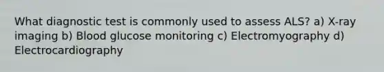 What diagnostic test is commonly used to assess ALS? a) X-ray imaging b) Blood glucose monitoring c) Electromyography d) Electrocardiography