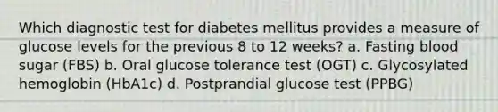 Which diagnostic test for diabetes mellitus provides a measure of glucose levels for the previous 8 to 12 weeks? a. Fasting blood sugar (FBS) b. Oral glucose tolerance test (OGT) c. Glycosylated hemoglobin (HbA1c) d. Postprandial glucose test (PPBG)