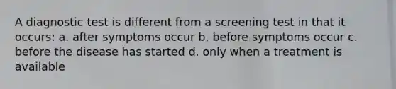 A diagnostic test is different from a screening test in that it occurs: a. after symptoms occur b. before symptoms occur c. before the disease has started d. only when a treatment is available