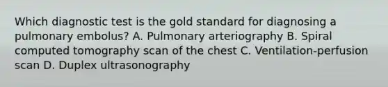 Which diagnostic test is the gold standard for diagnosing a pulmonary embolus? A. Pulmonary arteriography B. Spiral computed tomography scan of the chest C. Ventilation-perfusion scan D. Duplex ultrasonography