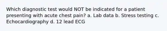 Which diagnostic test would NOT be indicated for a patient presenting with acute chest pain? a. Lab data b. Stress testing c. Echocardiography d. 12 lead ECG