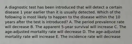 A diagnostic test has been introduced that will detect a certain disease 1 year earlier than it is usually detected. Which of the following is most likely to happen to the disease within the 10 years after the test is introduced? A. The period prevalence rate will decrease B. The apparent 5-year survival will increase C. The age-adjusted mortality rate will decrease D. The age-adjusted mortality rate will increase E. The incidence rate will decrease