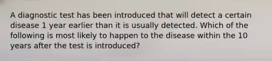 A diagnostic test has been introduced that will detect a certain disease 1 year earlier than it is usually detected. Which of the following is most likely to happen to the disease within the 10 years after the test is introduced?