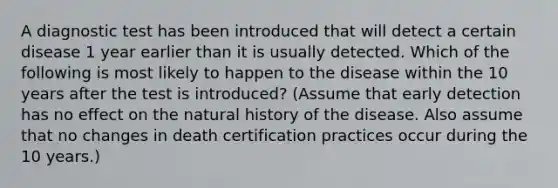 A diagnostic test has been introduced that will detect a certain disease 1 year earlier than it is usually detected. Which of the following is most likely to happen to the disease within the 10 years after the test is introduced? (Assume that early detection has no effect on the natural history of the disease. Also assume that no changes in death certification practices occur during the 10 years.)