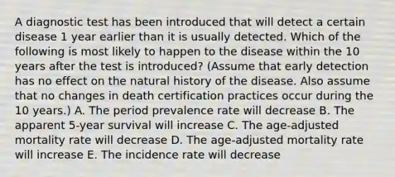 A diagnostic test has been introduced that will detect a certain disease 1 year earlier than it is usually detected. Which of the following is most likely to happen to the disease within the 10 years after the test is introduced? (Assume that early detection has no effect on the natural history of the disease. Also assume that no changes in death certification practices occur during the 10 years.) A. The period prevalence rate will decrease B. The apparent 5-year survival will increase C. The age-adjusted mortality rate will decrease D. The age-adjusted mortality rate will increase E. The incidence rate will decrease