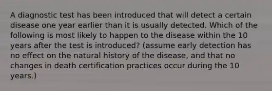 A diagnostic test has been introduced that will detect a certain disease one year earlier than it is usually detected. Which of the following is most likely to happen to the disease within the 10 years after the test is introduced? (assume early detection has no effect on the natural history of the disease, and that no changes in death certification practices occur during the 10 years.)