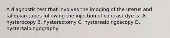 A diagnostic test that involves the imaging of the uterus and fallopian tubes following the injection of contrast dye is: A. hysterocopy B. hysterectomy C. hystersalpingoscopy D. hystersalpingography