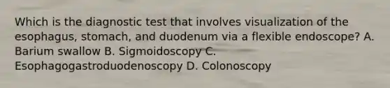 Which is the diagnostic test that involves visualization of the esophagus, stomach, and duodenum via a flexible endoscope? A. Barium swallow B. Sigmoidoscopy C. Esophagogastroduodenoscopy D. Colonoscopy